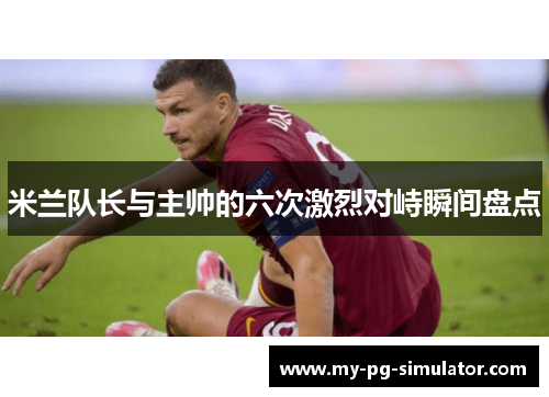 米兰队长与主帅的六次激烈对峙瞬间盘点 米兰队长与主帅的六次激烈对峙瞬间盘点