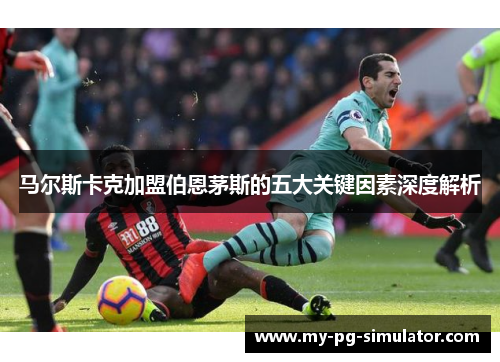 马尔斯卡克加盟伯恩茅斯的五大关键因素深度解析 马尔斯卡克加盟伯恩茅斯的五大关键因素深度解析