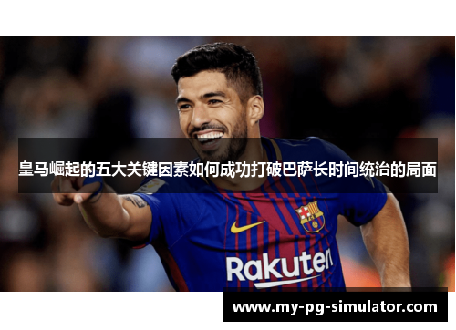 皇马崛起的五大关键因素如何成功打破巴萨长时间统治的局面 皇马崛起的五大关键因素如何成功打破巴萨长时间统治的局面