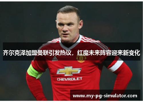 齐尔克泽加盟曼联引发热议,红魔未来阵容迎来新变化 齐尔克泽加盟曼联引发热议,红魔未来阵容迎来新变化