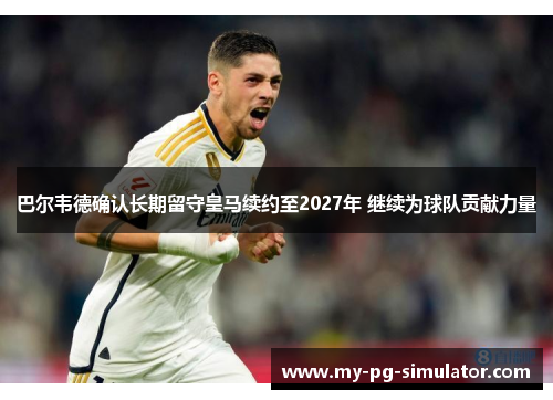 巴尔韦德确认长期留守皇马续约至2027年 继续为球队贡献力量 巴尔韦德确认长期留守皇马续约至2027年 继续为球队贡献力量